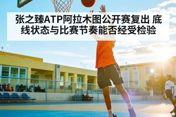 张之臻ATP阿拉木图公开赛复出 底线状态与比赛节奏能否经受检验（KAIYUN）
